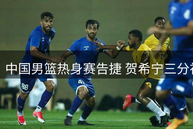 中国男篮热身赛告捷 贺希宁三分神准助阵取胜