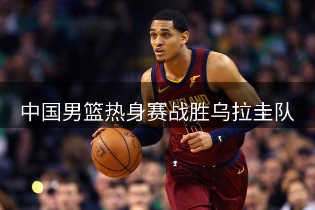 中国男篮热身赛战胜乌拉圭队