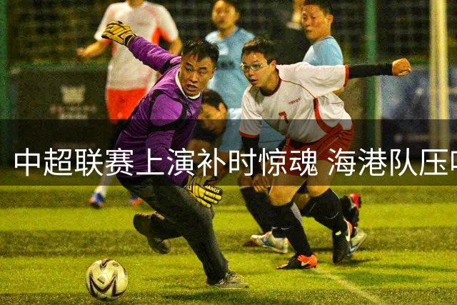 中超联赛上演补时惊魂 海港队压哨扳平英博
