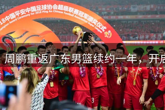 周鹏重返广东男篮续约一年，开启第21个职业赛季
