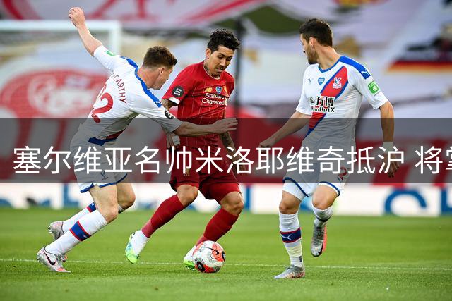 塞尔维亚名帅米洛耶维奇抵沪 将掌申花教鞭