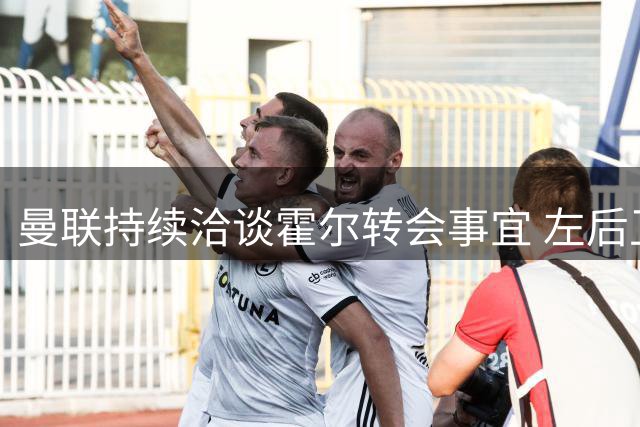曼联持续洽谈霍尔转会事宜 左后卫补强为首要目标